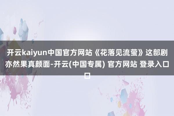 开云kaiyun中国官方网站《花落见流萤》这部剧亦然果真颜面-开云(中国专属) 官方网站 登录入口