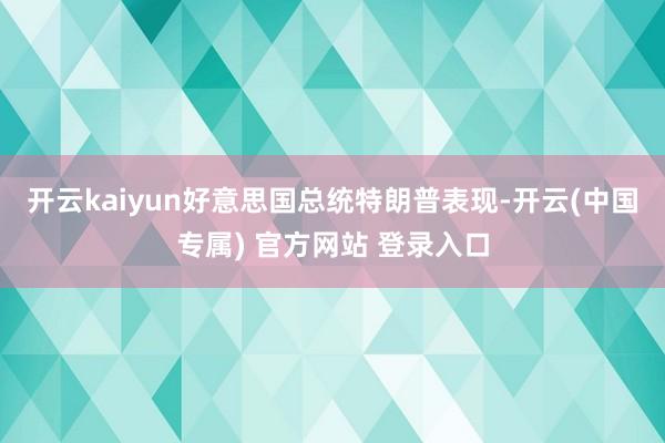 开云kaiyun好意思国总统特朗普表现-开云(中国专属) 官方网站 登录入口