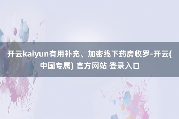 开云kaiyun有用补充、加密线下药房收罗-开云(中国专属) 官方网站 登录入口