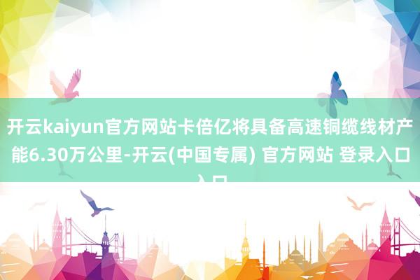 开云kaiyun官方网站卡倍亿将具备高速铜缆线材产能6.30万公里-开云(中国专属) 官方网站 登录入口