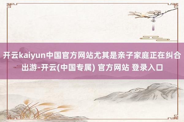 开云kaiyun中国官方网站尤其是亲子家庭正在纠合出游-开云(中国专属) 官方网站 登录入口