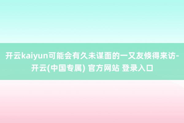 开云kaiyun可能会有久未谋面的一又友倏得来访-开云(中国专属) 官方网站 登录入口