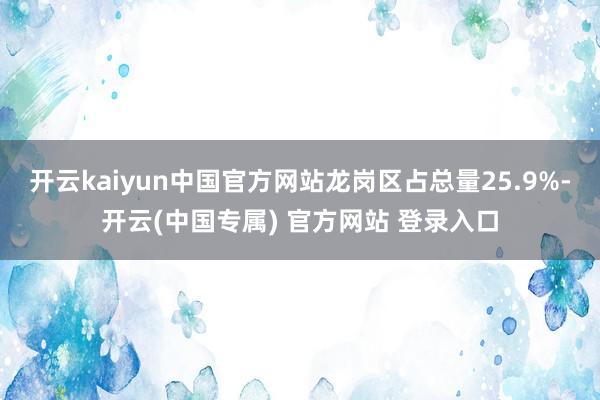 开云kaiyun中国官方网站龙岗区占总量25.9%-开云(中国专属) 官方网站 登录入口