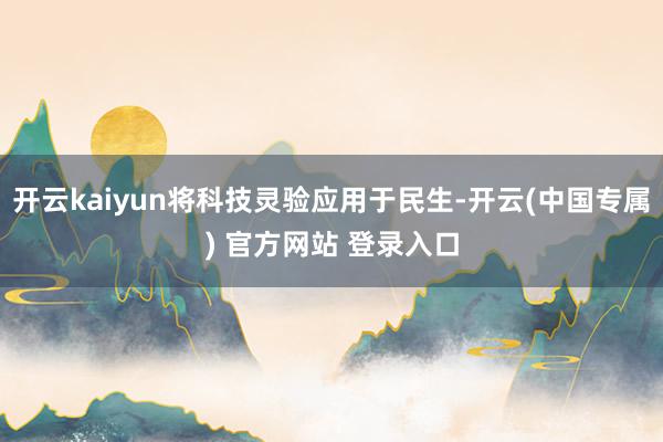 开云kaiyun将科技灵验应用于民生-开云(中国专属) 官方网站 登录入口
