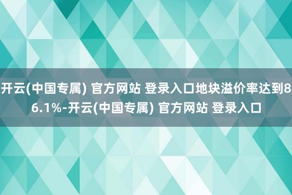 开云(中国专属) 官方网站 登录入口地块溢价率达到86.1%-开云(中国专属) 官方网站 登录入口