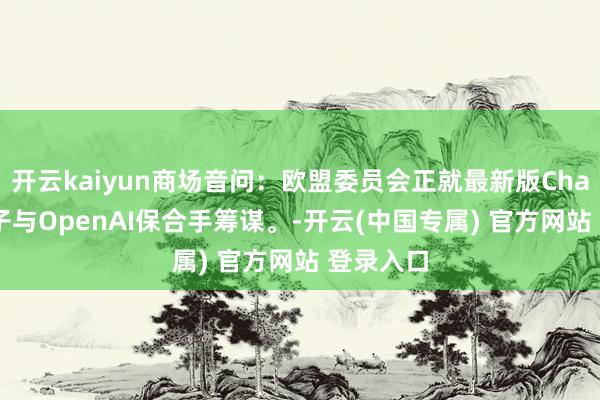 开云kaiyun商场音问：欧盟委员会正就最新版ChatGPT模子与OpenAI保合手筹谋。-开云(中国专属) 官方网站 登录入口
