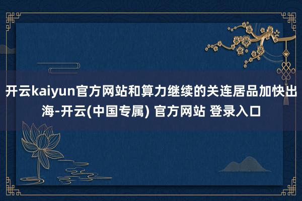开云kaiyun官方网站和算力继续的关连居品加快出海-开云(中国专属) 官方网站 登录入口