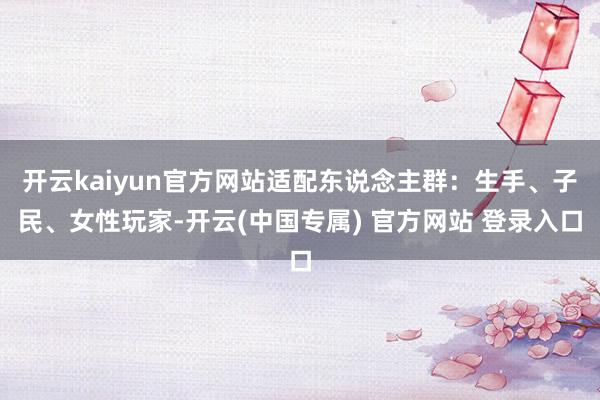 开云kaiyun官方网站适配东说念主群：生手、子民、女性玩家-开云(中国专属) 官方网站 登录入口
