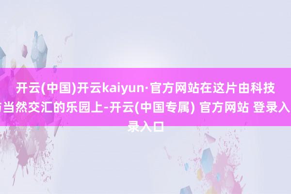 开云(中国)开云kaiyun·官方网站在这片由科技与当然交汇的乐园上-开云(中国专属) 官方网站 登录入口