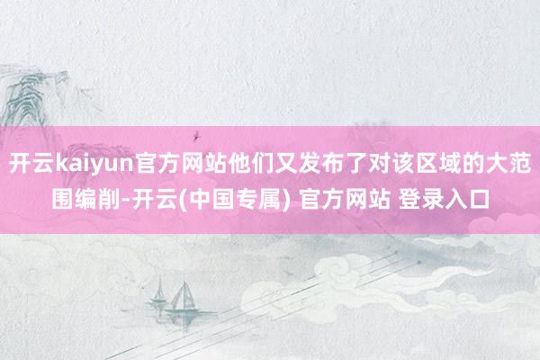 开云kaiyun官方网站他们又发布了对该区域的大范围编削-开云(中国专属) 官方网站 登录入口