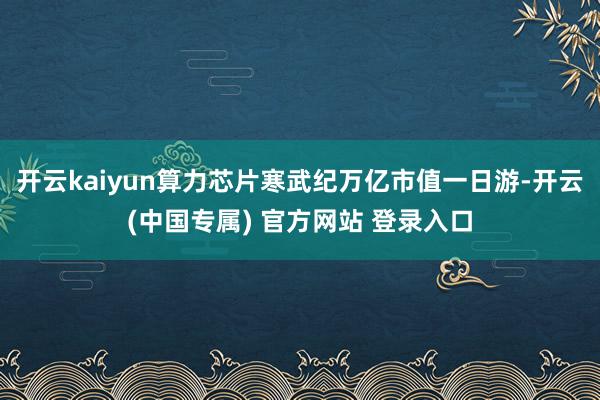 开云kaiyun算力芯片寒武纪万亿市值一日游-开云(中国专属) 官方网站 登录入口