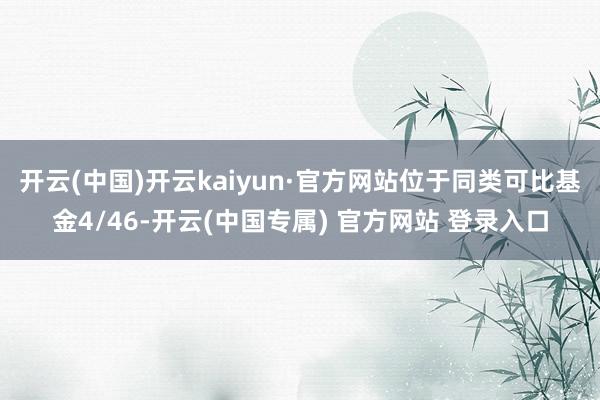 开云(中国)开云kaiyun·官方网站位于同类可比基金4/46-开云(中国专属) 官方网站 登录入口