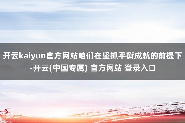 开云kaiyun官方网站咱们在坚抓平衡成就的前提下-开云(中国专属) 官方网站 登录入口