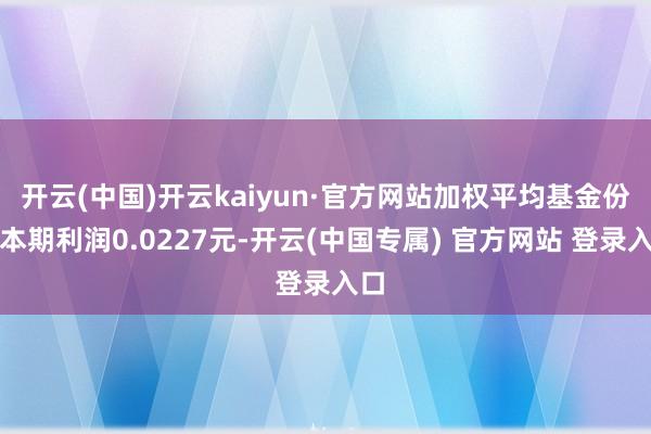 开云(中国)开云kaiyun·官方网站加权平均基金份额本期利润0.0227元-开云(中国专属) 官方网站 登录入口