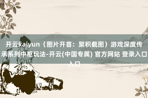开云kaiyun(图片开首:聚积截图)游戏深度传承系列中枢玩法-开云(中国专属) 官方网站 登录入口