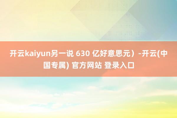 开云kaiyun另一说 630 亿好意思元)-开云(中国专属) 官方网站 登录入口