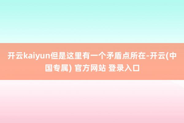 开云kaiyun但是这里有一个矛盾点所在-开云(中国专属) 官方网站 登录入口
