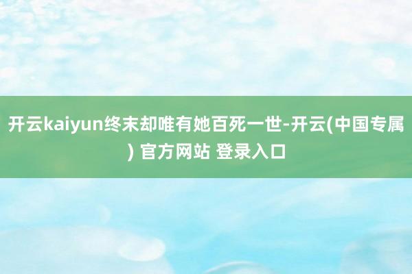 开云kaiyun终末却唯有她百死一世-开云(中国专属) 官方网站 登录入口