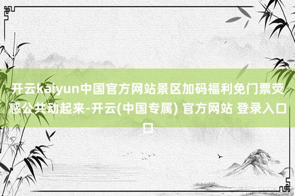 开云kaiyun中国官方网站景区加码福利免门票荧惑公共动起来-开云(中国专属) 官方网站 登录入口