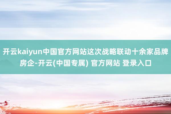 开云kaiyun中国官方网站这次战略联动十余家品牌房企-开云(中国专属) 官方网站 登录入口