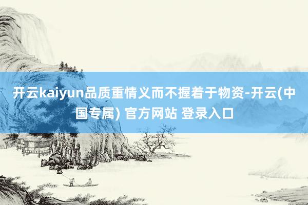 开云kaiyun品质重情义而不握着于物资-开云(中国专属) 官方网站 登录入口
