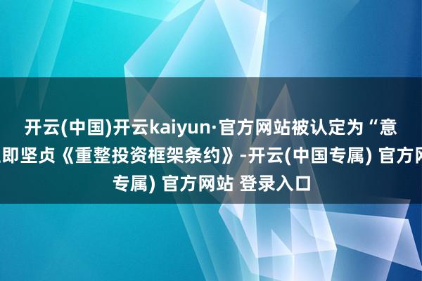 开云(中国)开云kaiyun·官方网站被认定为“意向强”即可立即坚贞《重整投资框架条约》-开云(中国专属) 官方网站 登录入口