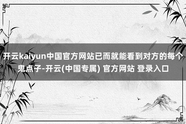 开云kaiyun中国官方网站已而就能看到对方的每个鬼点子-开云(中国专属) 官方网站 登录入口