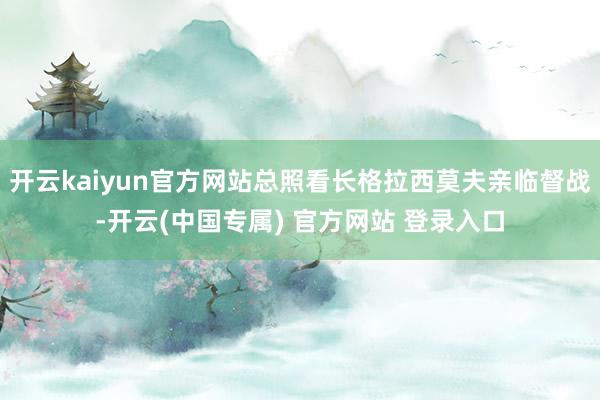 开云kaiyun官方网站总照看长格拉西莫夫亲临督战-开云(中国专属) 官方网站 登录入口