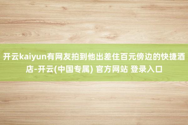 开云kaiyun有网友拍到他出差住百元傍边的快捷酒店-开云(中国专属) 官方网站 登录入口