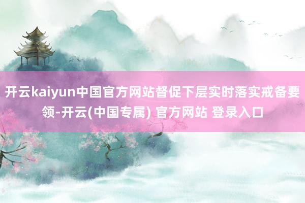 开云kaiyun中国官方网站督促下层实时落实戒备要领-开云(中国专属) 官方网站 登录入口