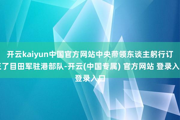 开云kaiyun中国官方网站中央带领东谈主躬行订正了目田军驻港部队-开云(中国专属) 官方网站 登录入口