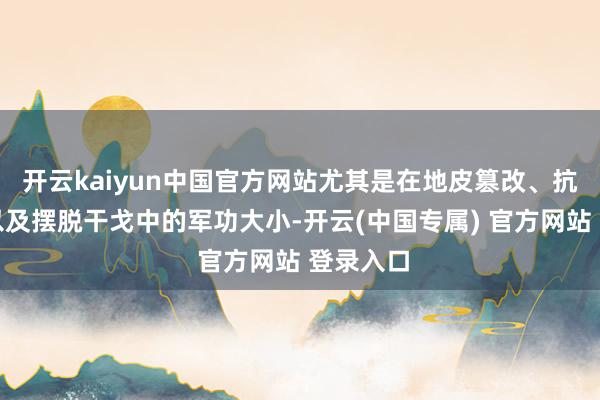 开云kaiyun中国官方网站尤其是在地皮篡改、抗日干戈以及摆脱干戈中的军功大小-开云(中国专属) 官方网站 登录入口