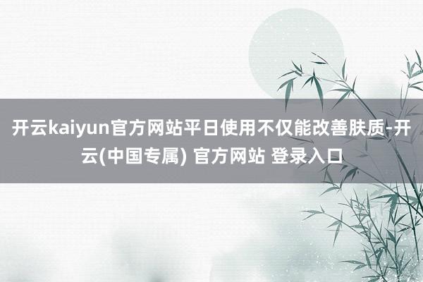开云kaiyun官方网站平日使用不仅能改善肤质-开云(中国专属) 官方网站 登录入口