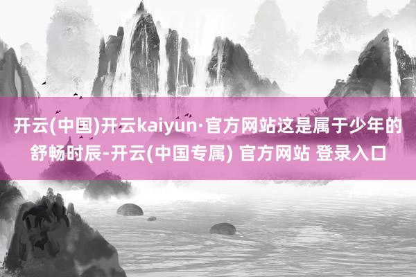 开云(中国)开云kaiyun·官方网站这是属于少年的舒畅时辰-开云(中国专属) 官方网站 登录入口