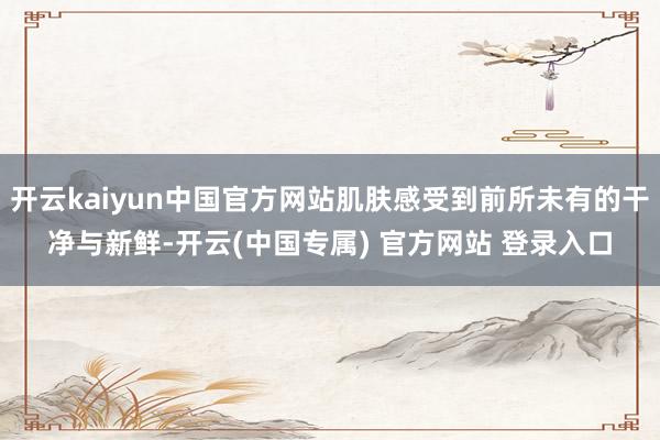 开云kaiyun中国官方网站肌肤感受到前所未有的干净与新鲜-开云(中国专属) 官方网站 登录入口