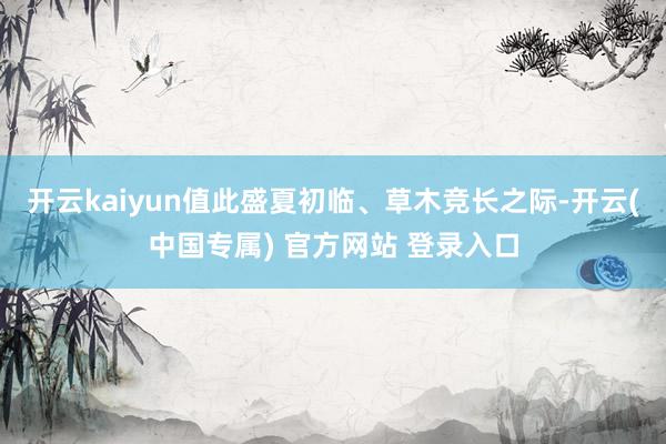 开云kaiyun值此盛夏初临、草木竞长之际-开云(中国专属) 官方网站 登录入口
