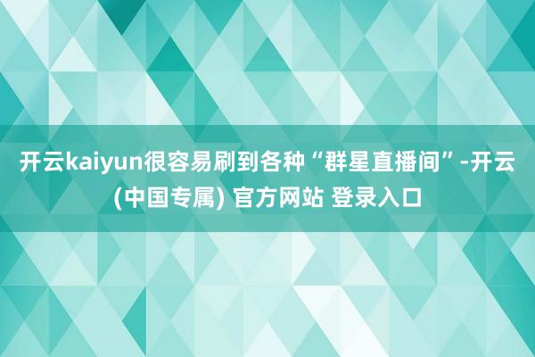 开云kaiyun很容易刷到各种“群星直播间”-开云(中国专属) 官方网站 登录入口