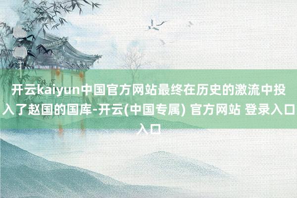 开云kaiyun中国官方网站最终在历史的激流中投入了赵国的国库-开云(中国专属) 官方网站 登录入口