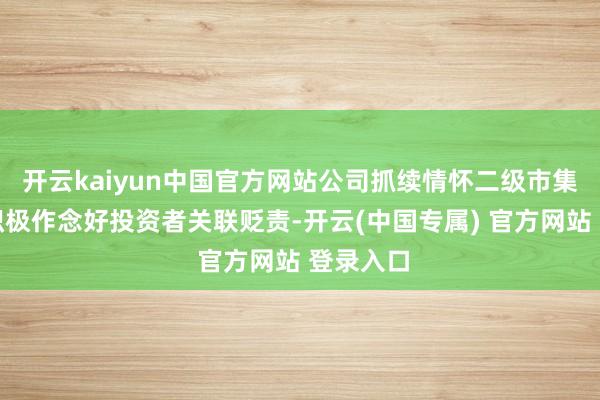 开云kaiyun中国官方网站公司抓续情怀二级市集弘扬并积极作念好投资者关联贬责-开云(中国专属) 官方网站 登录入口