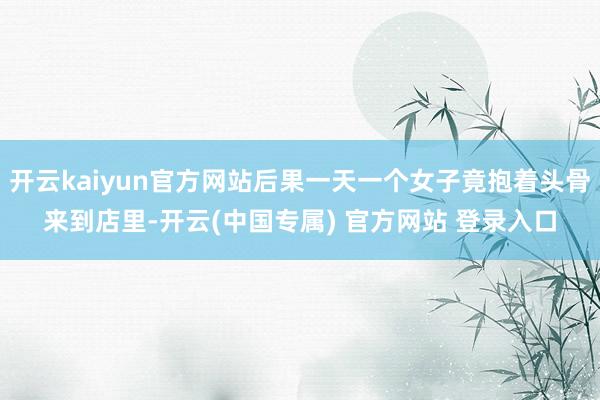 开云kaiyun官方网站后果一天一个女子竟抱着头骨来到店里-开云(中国专属) 官方网站 登录入口
