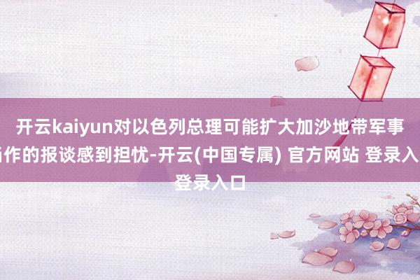 开云kaiyun对以色列总理可能扩大加沙地带军事当作的报谈感到担忧-开云(中国专属) 官方网站 登录入口