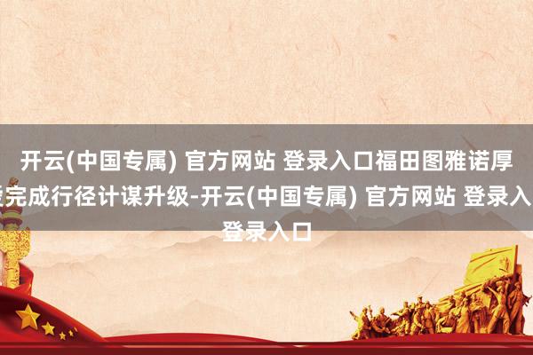 开云(中国专属) 官方网站 登录入口福田图雅诺厚爱完成行径计谋升级-开云(中国专属) 官方网站 登录入口