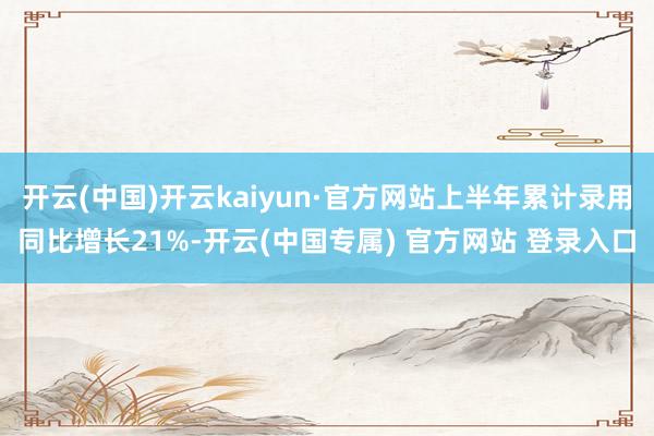 开云(中国)开云kaiyun·官方网站上半年累计录用同比增长21%-开云(中国专属) 官方网站 登录入口
