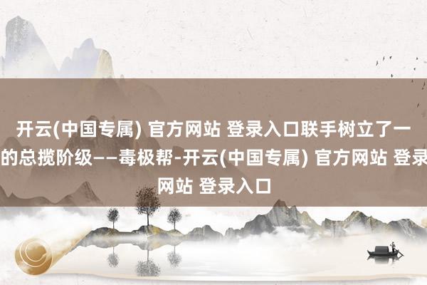 开云(中国专属) 官方网站 登录入口联手树立了一个新的总揽阶级——毒极帮-开云(中国专属) 官方网站 登录入口