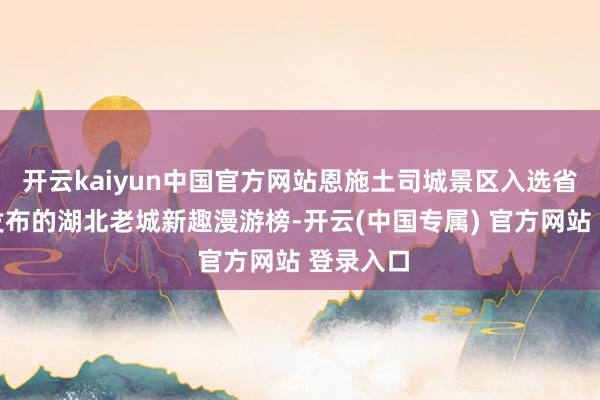 开云kaiyun中国官方网站恩施土司城景区入选省文旅厅发布的湖北老城新趣漫游榜-开云(中国专属) 官方网站 登录入口
