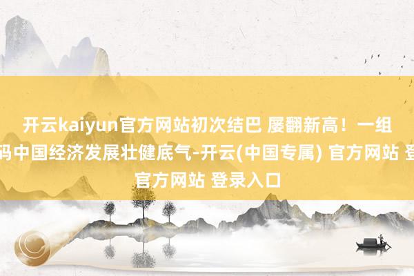 开云kaiyun官方网站初次结巴 屡翻新高！一组数字解码中国经济发展壮健底气-开云(中国专属) 官方网站 登录入口