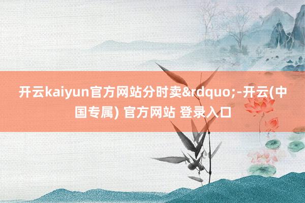 开云kaiyun官方网站分时卖&rdquo;-开云(中国专属) 官方网站 登录入口