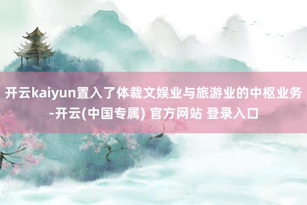 开云kaiyun置入了体裁文娱业与旅游业的中枢业务-开云(中国专属) 官方网站 登录入口