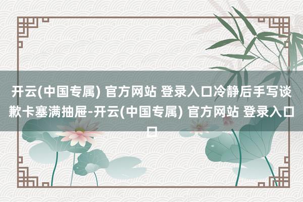 开云(中国专属) 官方网站 登录入口冷静后手写谈歉卡塞满抽屉-开云(中国专属) 官方网站 登录入口