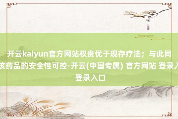 开云kaiyun官方网站权贵优于现存疗法；与此同期该药品的安全性可控-开云(中国专属) 官方网站 登录入口